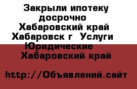 Закрыли ипотеку досрочно - Хабаровский край, Хабаровск г. Услуги » Юридические   . Хабаровский край